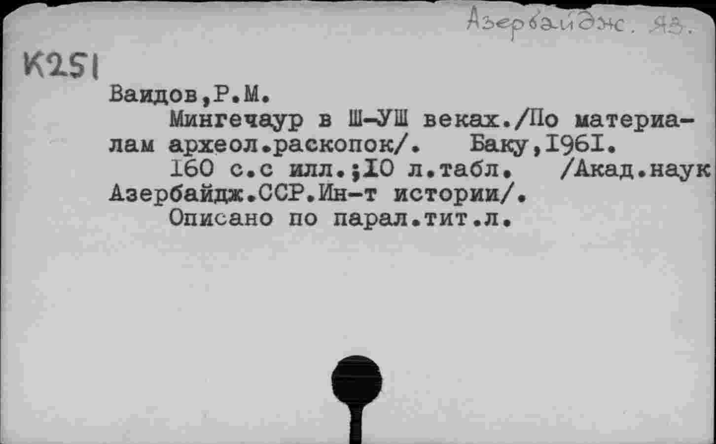 ﻿Ваидов,Р.М.
Мингечаур в Ш-УШ веках./По материалам археол.раскопок/.	Баку,1961.
160 с.с илл.;10 л.табл. /Акад.наук Азербайдж.ССР.Ин-т истории/.
Описано по парал.тит.л.